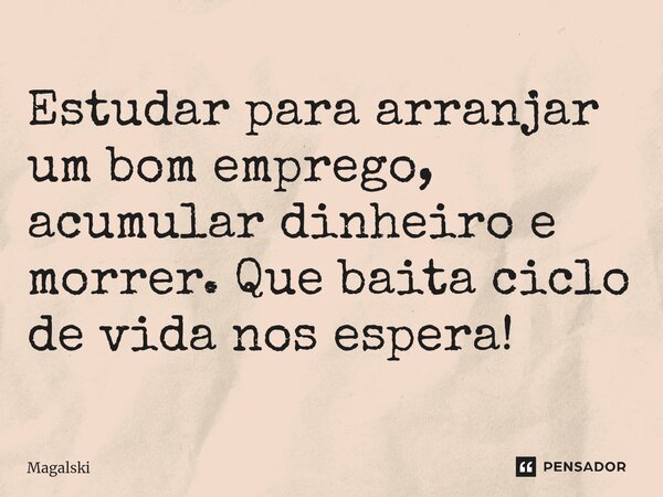 ⁠Estudar para arranjar um bom emprego, acumular dinheiro e morrer. Que baita ciclo de vida nos espera!... Frase de Magalski.