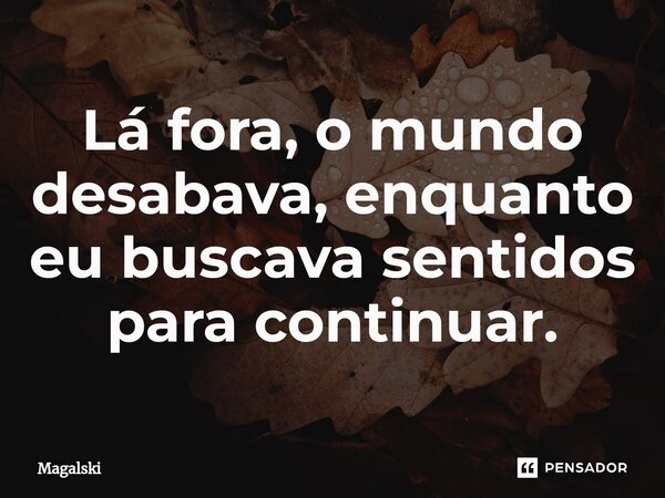 ⁠Lá fora, o mundo desabava, enquanto eu buscava sentidos para continuar.... Frase de Magalski.