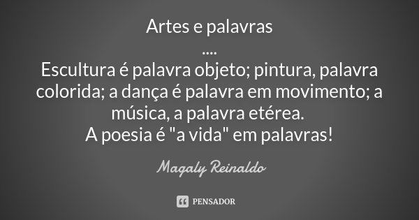 Artes e palavras .... Escultura é palavra objeto; pintura, palavra colorida; a dança é palavra em movimento; a música, a palavra etérea. A poesia é "a vida... Frase de Magaly Reinaldo.