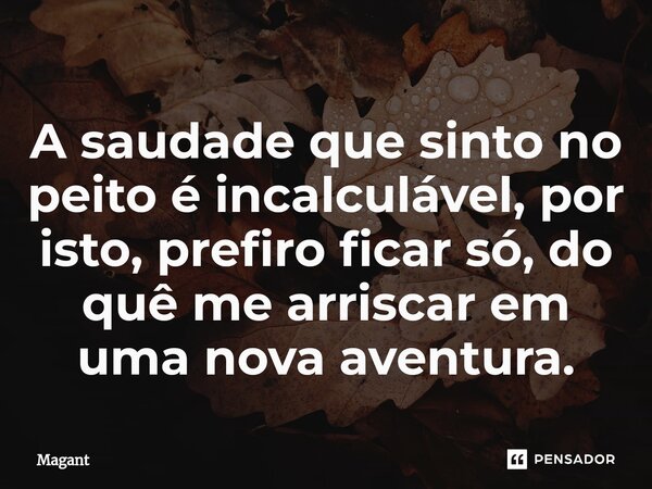 ⁠A saudade que sinto no peito é incalculável, por isto, prefiro ficar só, do quê me arriscar em uma nova aventura.... Frase de Magant.
