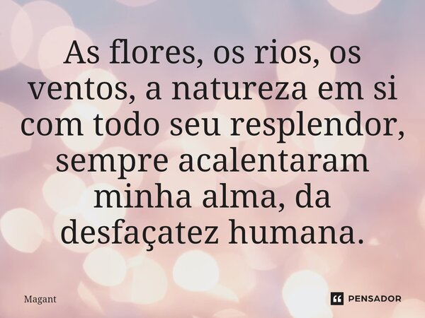 ⁠As flores, os rios, os ventos, a natureza em si com todo seu resplendor, sempre acalentaram minha alma, da desfaçatez humana.... Frase de Magant.