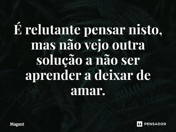 ⁠É relutante pensar nisto, mas não vejo outra solução a não ser aprender a deixar de amar.... Frase de Magant.