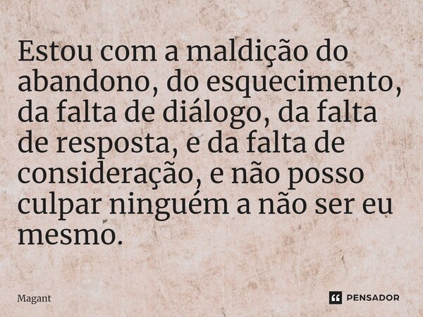 ⁠Estou com a maldição do abandono, do esquecimento, da falta de diálogo, da falta de resposta, e da falta de consideração, e não posso culpar ninguém a não ser ... Frase de Magant.