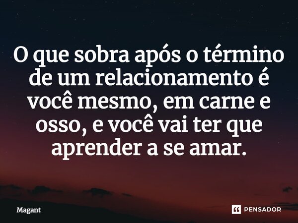 ⁠O que sobra após o término de um relacionamento é você mesmo, em carne e osso, e você vai ter que aprender a se amar.... Frase de Magant.