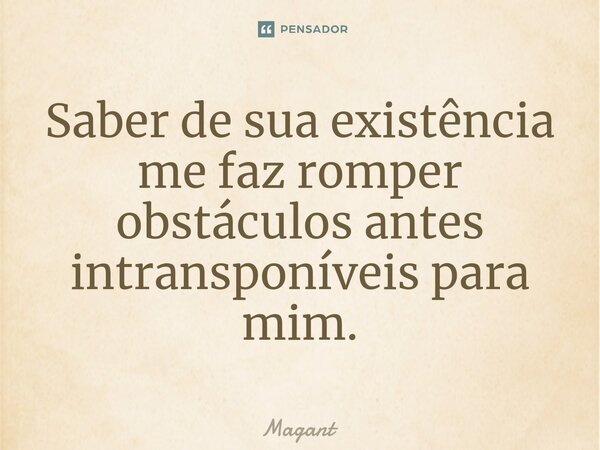 ⁠Saber de sua existência me faz romper obstáculos antes intransponíveis para mim.... Frase de Magant.