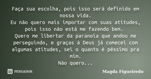 Faça sua escolha, pois isso será definido em nossa vida. Eu não quero mais importar com suas atitudes, pois isso não está me fazendo bem. Quero me libertar da p... Frase de Magda Figueiredo.