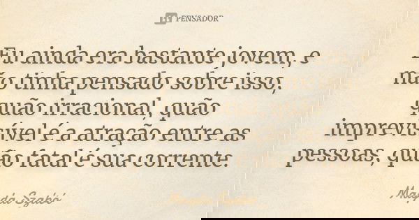 Eu ainda era bastante jovem, e não tinha pensado sobre isso, quão irracional, quão imprevisível é a atração entre as pessoas, quão fatal é sua corrente.... Frase de Magda Szabó.