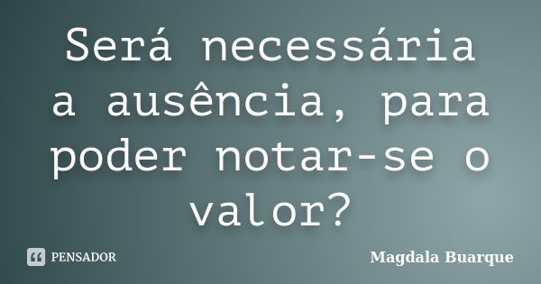 Será necessária a ausência, para poder notar-se o valor?... Frase de Magdala Buarque.