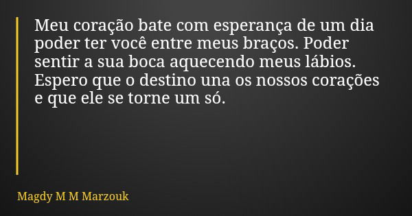 Meu coração bate com esperança de um dia poder ter você entre meus braços. Poder sentir a sua boca aquecendo meus lábios. Espero que o destino una os nossos cor... Frase de Magdy M M Marzouk.