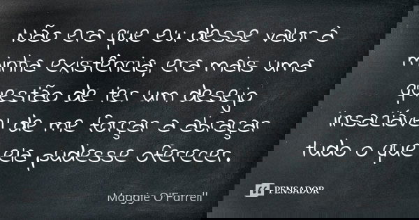 Não era que eu desse valor à minha existência; era mais uma questão de ter um desejo insaciável de me forçar a abraçar tudo o que ela pudesse oferecer.... Frase de Maggie O'Farrell.