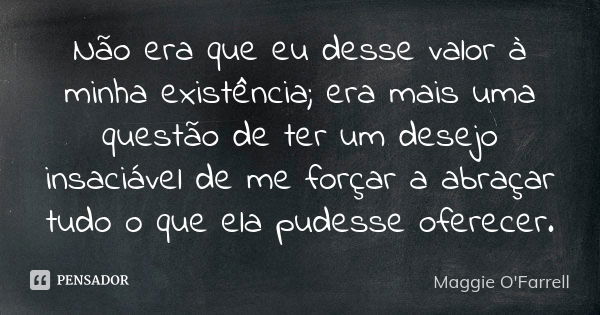 Não era que eu desse valor à minha existência; era mais uma questão de ter um desejo insaciável de me forçar a abraçar tudo o que ela pudesse oferecer.... Frase de Maggie O'Farrell.