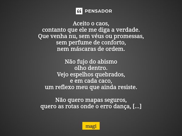 Aceito o caos, contanto que ele me diga a verdade. Que venha nu, sem véus ou promessas, sem perfume de conforto, nem máscaras de ordem. Não fujo do abismo olho... Frase de Magi.