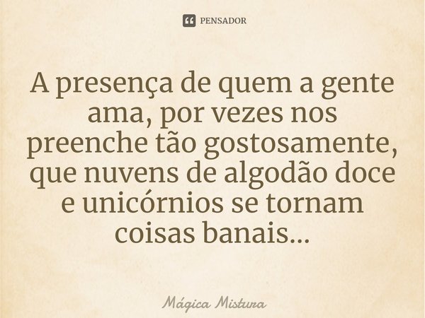 ⁠A presença de quem a gente ama, por vezes nos preenche tão gostosamente, que nuvens de algodão doce e unicórnios se tornam coisas banais...... Frase de Mágica Mistura.