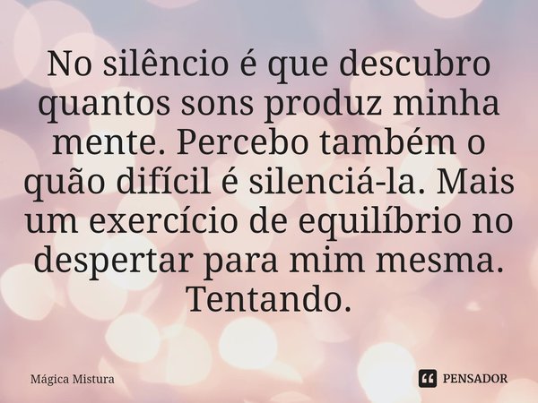 ⁠No silêncio é que descubro quantos sons produz minha mente. Percebo também o quão difícil é silenciá-la. Mais um exercício de equilíbrio no despertar para mim ... Frase de Mágica Mistura.