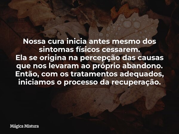 Nossa cura inicia antes mesmo dos sintomas físicos cessarem. Ela se origina na percepção das causas que nos levaram ao próprio abandono. Então, com os tratament... Frase de Mágica Mistura.