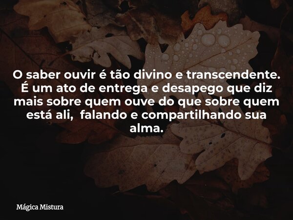 O saber ouvir é tão divino e transcendente. É um ato de entrega e desapego que diz mais sobre quem ouve do que sobre quem está ali, falando e compartilhando sua... Frase de Mágica Mistura.