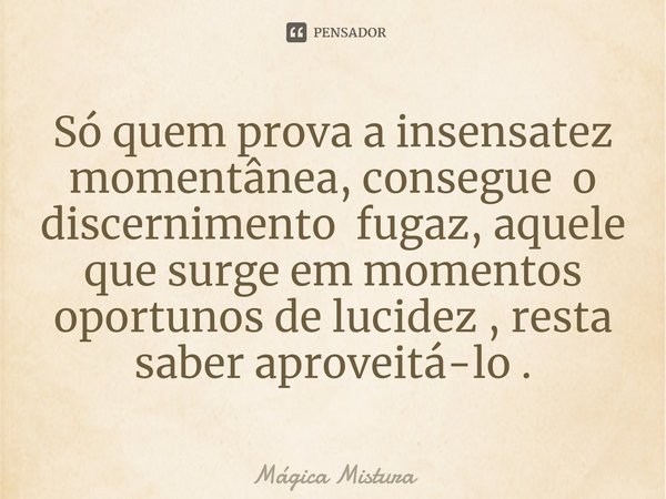 ⁠Só quem prova a insensatez momentânea, consegue o discernimento fugaz, aquele que surge em momentos oportunos de lucidez , resta saber aproveitá-lo .... Frase de Mágica Mistura.