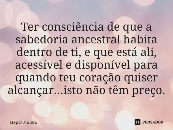 ⁠Ter consciência de que a sabedoria ancestral habita dentro de ti, e que está ali, acessível e disponível para quando teu coração quiser alcançar...isto não têm... Frase de Mágica Mistura.