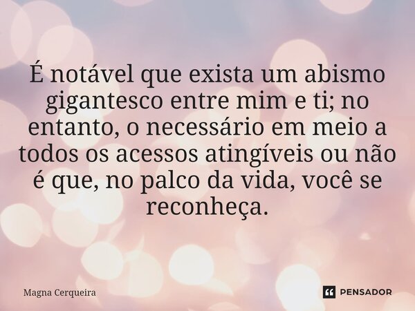 ⁠⁠É notável que exista um abismo gigantesco entre mim e ti; no entanto, o necessário em meio a todos os acessos atingíveis ou não é que, no palco da vida, você ... Frase de Magna Cerqueira.