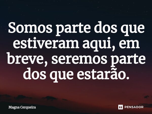 ⁠Somos parte dos que estiveram aqui, em breve, seremos parte dos que estarão.... Frase de Magna Cerqueira.