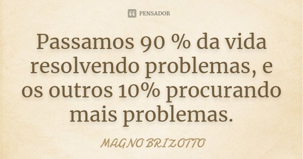 Passamos 90 % da vida resolvendo problemas, e os outros 10% procurando mais problemas.... Frase de Magno Brizotto.