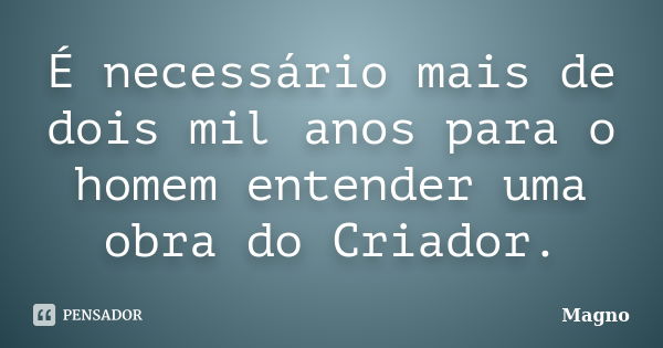 É necessário mais de dois mil anos para o homem entender uma obra do Criador.... Frase de Magno.