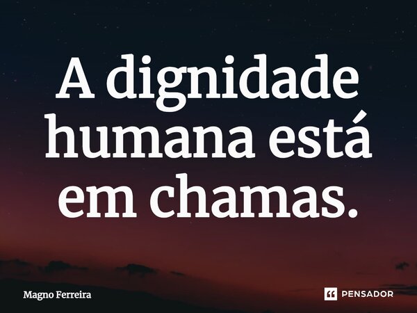 ⁠A dignidade humana está em chamas.... Frase de Magno Ferreira.