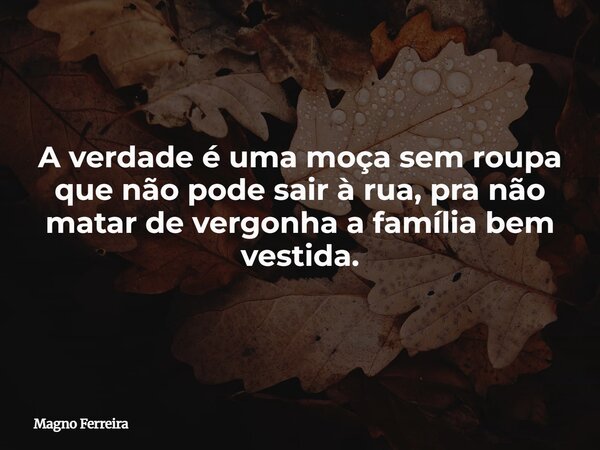 A verdade é uma moça sem roupa que não pode sair à rua, pra não matar de vergonha a família bem vestida.... Frase de Magno Ferreira.