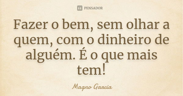 Fazer o bem, sem olhar a quem, com o dinheiro de alguém. É o que mais tem!... Frase de Magno Garcia.