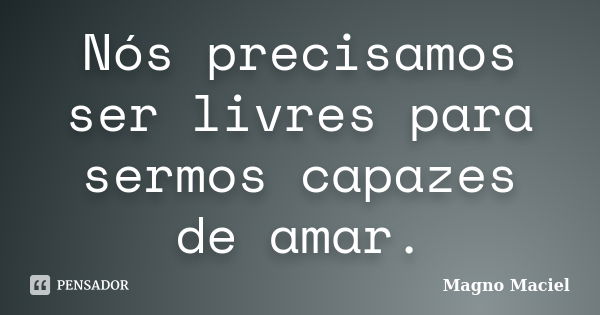 Nós precisamos ser livres para sermos capazes de amar.... Frase de Magno Maciel.