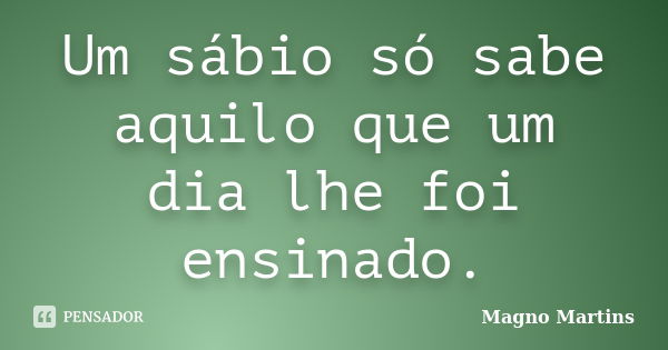 Um sábio só sabe aquilo que um dia lhe foi ensinado.... Frase de Magno Martins.