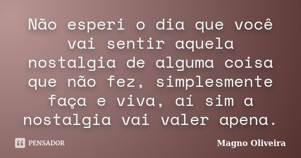 Não esperi o dia que você vai sentir aquela nostalgia de alguma coisa que não fez, simplesmente faça e viva, aí sim a nostalgia vai valer apena.... Frase de Magno Oliveira.