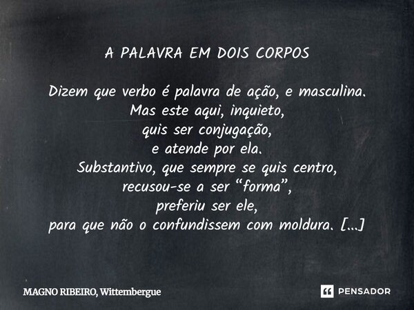 A PALAVRA EM DOIS CORPOS Dizem que verbo é palavra de ação, e masculina. Mas este aqui, inquieto, quis ser conjugação, e atende por ela. Substantivo, que sempre... Frase de MAGNO RIBEIRO, Wittembergue.