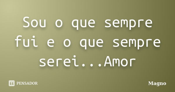 Sou o que sempre fui e o que sempre serei...Amor... Frase de Magno.