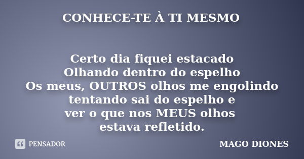 CONHECE-TE À TI MESMO Certo dia fiquei estacado Olhando dentro do espelho Os meus, OUTROS olhos me engolindo tentando sai do espelho e ver o que nos MEUS olhos ... Frase de MAGO DIONES.