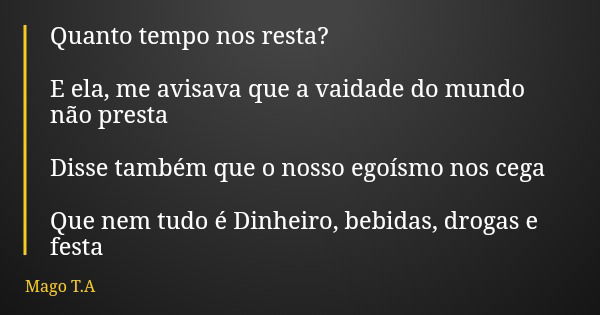 Quanto tempo nos resta? E ela, me avisava que a vaidade do mundo não presta Disse também que o nosso egoísmo nos cega Que nem tudo é Dinheiro, bebidas, drogas e... Frase de Mago T.A.