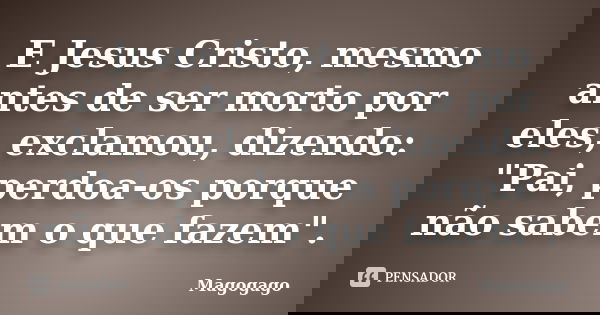 E Jesus Cristo, mesmo antes de ser morto por eles, exclamou, dizendo: "Pai, perdoa-os porque não sabem o que fazem".... Frase de Magogago.