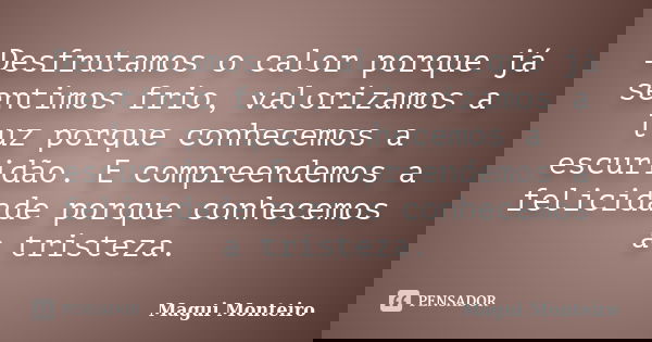 Desfrutamos o calor porque já sentimos frio, valorizamos a luz porque conhecemos a escuridão. E compreendemos a felicidade porque conhecemos a tristeza.... Frase de Magui Monteiro.