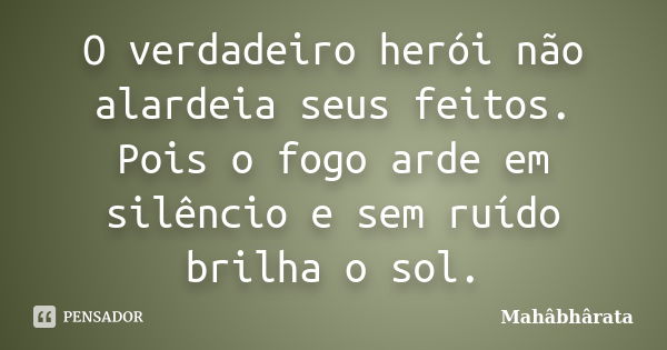 O verdadeiro herói não alardeia seus feitos. Pois o fogo arde em silêncio e sem ruído brilha o sol.... Frase de Mahâbhârata.