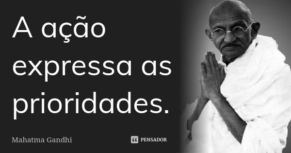 A ação expressa as prioridades.... Frase de Mahatma Gandhi.