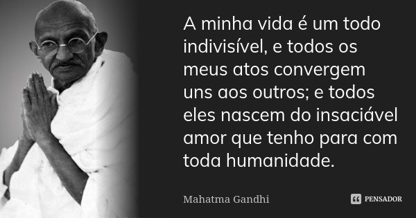 A minha vida é um todo indivisível, e todos os meus atos convergem uns aos outros; e todos eles nascem do insaciável amor que tenho para com toda humanidade.... Frase de Mahatma Gandhi.