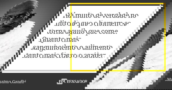 Há muito de verdade no dito de que o homem se torna aquilo que come. Quanto mais sanguinolento o alimento tanto mais fraco o caráter.... Frase de Mahatma Gandhi.