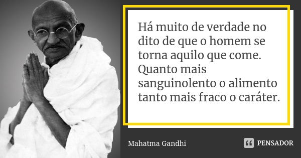 Há muito de verdade no dito de que o homem se torna aquilo que come. Quanto mais sanguinolento o alimento tanto mais fraco o caráter.... Frase de Mahatma Gandhi.