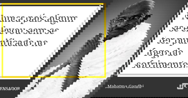 Nunca país algum se elevou sem se ter purificado no fogo do sofrimento.... Frase de Mahatma Gandhi.