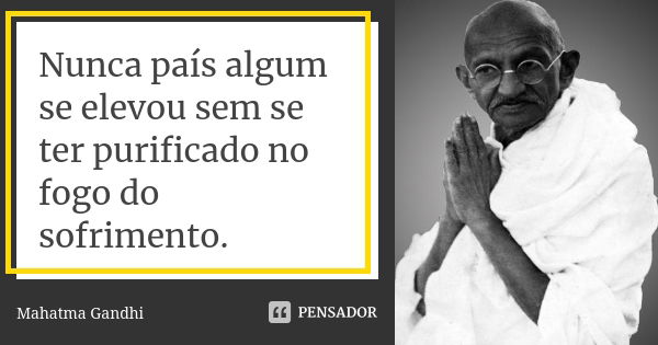 Nunca país algum se elevou sem se ter purificado no fogo do sofrimento.... Frase de Mahatma Gandhi.