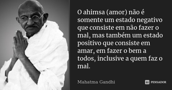 O ahimsa (amor) não é somente um estado negativo que consiste em não fazer o mal, mas também um estado positivo que consiste em amar, em fazer o bem a todos, in... Frase de Mahatma Gandhi.