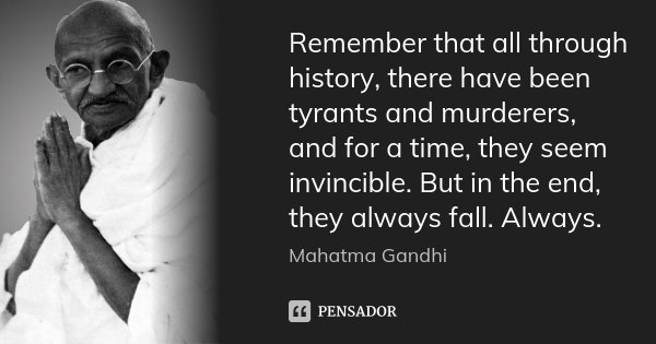 Remember that all through history, there have been tyrants and murderers, and for a time, they seem invincible. But in the end, they always fall. Always.... Frase de Mahatma Gandhi.