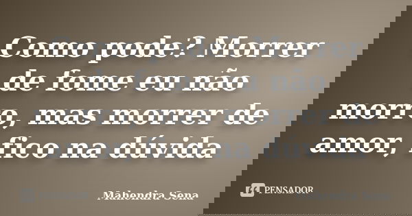 Como pode? Morrer de fome eu não morro, mas morrer de amor, fico na dúvida... Frase de Mahendra Sena.