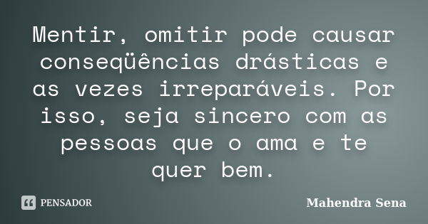 Mentir, omitir pode causar conseqüências drásticas e as vezes irreparáveis. Por isso, seja sincero com as pessoas que o ama e te quer bem.... Frase de Mahendra Sena.