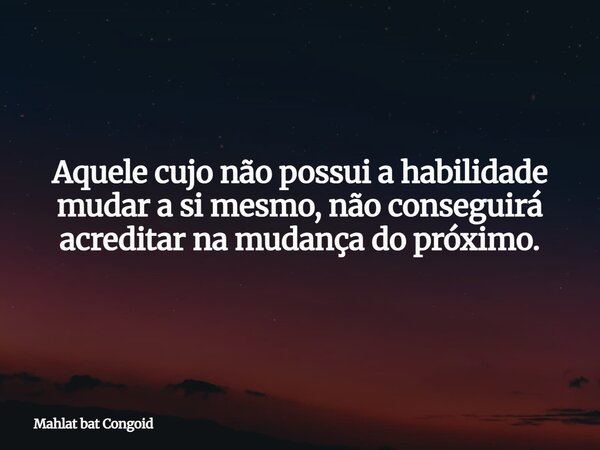 Aquele cujo não possui a habilidade mudar a si mesmo, não conseguirá acreditar na mudança do próximo.... Frase de Mahlat bat Congoid.